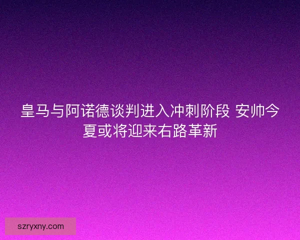 皇马与阿诺德谈判进入冲刺阶段 安帅今夏或将迎来右路革新