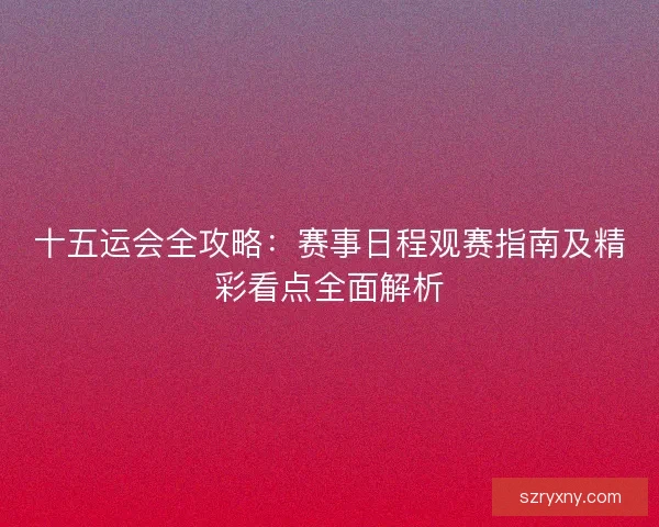 十五运会全攻略：赛事日程观赛指南及精彩看点全面解析