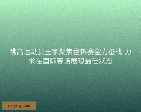 跳高运动员王宇聚焦世锦赛全力备战 力求在国际赛场展现最佳状态