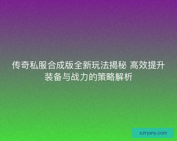 传奇私服合成版全新玩法揭秘 高效提升装备与战力的策略解析