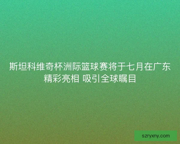 斯坦科维奇杯洲际篮球赛将于七月在广东精彩亮相 吸引全球瞩目