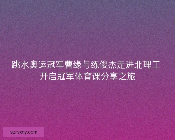 跳水奥运冠军曹缘与练俊杰走进北理工 开启冠军体育课分享之旅