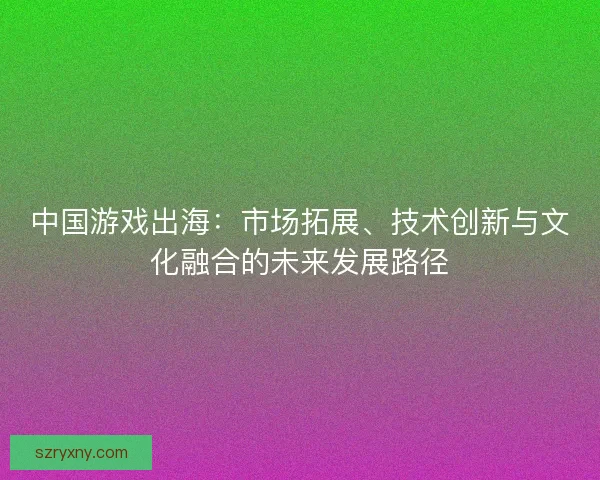 中国游戏出海：市场拓展、技术创新与文化融合的未来发展路径